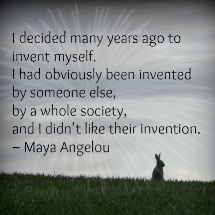 “I decided many years ago to invent myself. I had obviously been invented by someone else - by a whole society - and I didn’t like their invention.” Maya Angelou